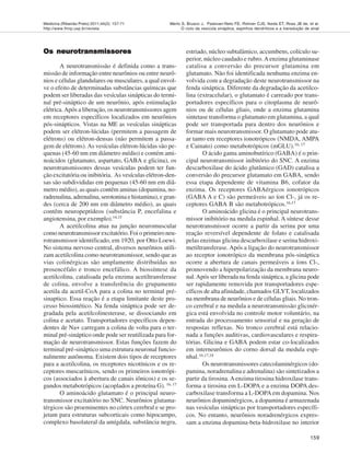 Medicina (Ribeirão Preto) 2011;44(2): 157-71
http://www.fmrp.usp.br/revista
159
Merlo S, Brusco J, Padovan-Neto FE, Rohner CJS, Ikeda ET, Ross JB de, et al.
O ciclo da vesícula sináptica, espinhos dendríticos e a transdução de sinal
Os neurotransmissores
Os neurotransmissores
Os neurotransmissores
Os neurotransmissores
Os neurotransmissores
A neurotransmissão é definida como a trans-
missão de informação entre neurônios ou entre neurô-
nios e células glandulares ou musculares, a qual envol-
ve o efeito de determinadas substâncias químicas que
podem ser liberadas das vesículas sinápticas do termi-
nal pré-sináptico de um neurônio, após estimulação
elétrica.Após a liberação, os neurotransmissores agem
em receptores específicos localizados em neurônios
pós-sinápticos. Vistas na ME as vesículas sinápticas
podem ser elétron-lúcidas (permitem a passagem de
elétrons) ou elétron-densas (não permitem a passa-
gem de elétrons). As vesículas elétron-lúcidas são pe-
quenas (45-60 nm em diâmetro médio) e contém ami-
noácidos (glutamato, aspartato, GABA e glicina), os
neurotransmissores dessas vesículas podem ter fun-
ção excitatória ou inibitória. As vesículas elétron-den-
sas são subdivididas em pequenas (45-60 nm em diâ-
metro médio), as quais contêm aminas (dopamina, no-
radrenalina, adrenalina, serotonina e histamina), e gran-
des (cerca de 200 nm em diâmetro médio), as quais
contêm neuropeptídeos (substância P, encefalina e
angiotensina, por exemplo).14,15
A acetilcolina atua na junção neuromuscular
como neurotransmissor excitatório. Foi o primeiro neu-
rotransmissor identificado, em 1920, por Otto Loewi.
No sistema nervoso central, diversos neurônios utili-
zam acetilcolina como neurotransmissor, sendo que as
vias colinérgicas são amplamente distribuídas no
prosencéfalo e tronco encefálico. A biossíntese da
acetilcolina, catalisada pela enzima acetiltransferase
de colina, envolve a transferência do grupamento
acetila da acetil-CoA para a colina no terminal pré-
sinaptico. Essa reação é a etapa limitante deste pro-
cesso biossintético. Na fenda sináptica pode ser de-
gradada pela acetilcolinesterase, se dissociando em
colina e acetato. Transportadores específicos depen-
dentes de Na+ carregam a colina de volta para o ter-
minal pré-sináptico onde pode ser reutilizada para for-
mação de neurotransmissor. Estas funções fazem do
terminal pré-sináptico uma estrutura neuronal funcio-
nalmente autônoma. Existem dois tipos de receptores
para a acetilcolina, os receptores nicotínicos e os re-
ceptores muscarínicos, sendo os primeiros ionotrópi-
cos (associados à abertura de canais iônicos) e os se-
gundos metabotrópicos (acoplados a proteína G). 16, 17
O aminoácido glutamato é o principal neuro-
transmissor excitatório no SNC. Neurônios glutama-
térgicos são proeminentes no córtex cerebral e se pro-
jetam para estruturas subcorticais como hipocampo,
complexo basolateral da amígdala, substância negra,
estriado, núcleo subtalâmico, accumbens, colículo su-
perior, núcleo caudado e rubro.Aenzima glutaminase
catalisa a conversão do precursor glutamina em
glutamato. Não foi identificada nenhuma enzima en-
volvida com a degradação deste neurotransmissor na
fenda sináptica. Diferente da degradação da acetilco-
lina (extracelular), o glutamato é carreado por trans-
portadores específicos para o citoplasma de neurô-
nios ou de células gliais, onde a enzima glutamina
sintetase transforma o glutamato em glutamina, a qual
pode ser transportada para dentro dos neurônios e
formar mais neurotransmissor. O glutamato pode atu-
ar tanto em receptores ionotrópicos (NMDA, AMPA
e Cainato) como metabotrópicos (mGLU).16, 17
O ácido gama aminobutírico (GABA) é o prin-
cipal neurotransmissor inibitório do SNC. A enzima
descarboxilase do ácido glutâmico (GAD) catalisa a
conversão do precursor glutamato em GABA, sendo
essa etapa dependente de vitamina B6, cofator da
enzima. Os receptores GABAérgicos ionotrópicos
(GABA A e C) são permeáveis ao íon Cl-, já os re-
ceptores GABA B são metabotrópicos.16,17
O aminoácido glicina é o principal neurotrans-
missor inibitório na medula espinhal. A síntese desse
neurotransmissor ocorre a partir da serina por uma
reação reversível dependente de folato e catalisada
pelas enzimas glicina descarboxilase e serina hidroxi-
metiltransferase. Após a ligação do neurotransmissor
ao receptor ionotrópico da membrana pós-sináptica
ocorre a abertura de canais permeáveis a íons Cl-,
promovendo a hiperpolarização da membrana neuro-
nal.Após ser liberada na fenda sináptica, a glicina pode
ser rapidamente removida por transportadores espe-
cíficos de alta afinidade, chamados GLYT, localizados
na membrana de neurônios e de células gliais. No tron-
co cerebral e na medula a neurotransmissão glicinér-
gica está envolvida no controle motor voluntário, na
entrada do processamento sensorial e na geração de
respostas reflexas. No tronco cerebral está relacio-
nada a funções auditivas, cardiovasculares e respira-
tórias. Glicina e GABA podem estar co-localizados
em interneurônios do corno dorsal da medula espi-
nhal.16,17,18
Os neurotransmissores catecolaminérgicos (do-
pamina, noradrenalina e adrenalina) são sintetizados a
partir da tirosina. Aenzima tirosina hidroxilase trans-
forma a tirosina em L-DOPA e a enzima DOPA des-
carboxilase transforma a L-DOPAem dopamina. Nos
neurônios dopaminérgicos, a dopamina é armazenada
nas vesículas sinápticas por transportadores específi-
cos. No entanto, neurônios noradrenérgicos expres-
sam a enzima dopamina-beta-hidroxilase no interior
 