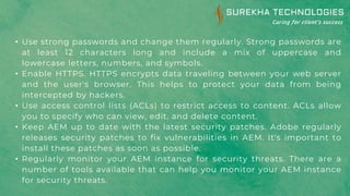 • Use strong passwords and change them regularly. Strong passwords are
at least 12 characters long and include a mix of uppercase and
lowercase letters, numbers, and symbols.
• Enable HTTPS. HTTPS encrypts data traveling between your web server
and the user's browser. This helps to protect your data from being
intercepted by hackers.
• Use access control lists (ACLs) to restrict access to content. ACLs allow
you to specify who can view, edit, and delete content.
• Keep AEM up to date with the latest security patches. Adobe regularly
releases security patches to fix vulnerabilities in AEM. It's important to
install these patches as soon as possible.
• Regularly monitor your AEM instance for security threats. There are a
number of tools available that can help you monitor your AEM instance
for security threats.
 