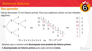 Números Naturais
Vamos decompor 72 em fatores primos. Para isso, podemos utilizar um dos métodos
seguintes.
ou ou
72 = 2 × 2 × 2 × 3 × 3 ou 72 = 23 × 32
Dizemos que o número está decomposto num produto de fatores primos.
A decomposição em fatores primos para cada número é única.
 