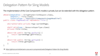© 2018 Adobe. All Rights Reserved. Adobe Confidential.
Delegation Pattern for Sling Models
The implementation of the Core Component’s models is private, but can be extended with the delegation pattern.
@Model(adaptables = SlingHttpServletRequest.class,
adapters = Title.class,
resourceType = "myproject/components/pageHeadline")
public class PageHeadline implements Title {
@ScriptVariable private Page currentPage;
@Self @Via(type = ResourceSuperType.class)
private Title title;
@Override public String getText() {
return currentPage.getTitle();
}
@Override public String getType() {
return title.getType();
}
}
à https://github.com/adobe/aem-core-wcm-components/wiki/Delegation-Pattern-for-Sling-Models
14
 