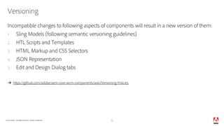 © 2018 Adobe. All Rights Reserved. Adobe Confidential.
Versioning
Incompatible changes to following aspects of components will result in a new version of them:
1. Sling Models (following semantic versioning guidelines)
2. HTL Scripts and Templates
3. HTML Markup and CSS Selectors
4. JSON Representation
5. Edit and Design Dialog tabs
à https://github.com/adobe/aem-core-wcm-components/wiki/Versioning-Policies
15
 