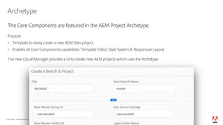 © 2018 Adobe. All Rights Reserved. Adobe Confidential.
Archetype
The Core Components are featured in the AEM Project Archetype.
Purpose
§ Template to easily create a new AEM Sites project.
§ Enables all Core Components capabilities: Template Editor, Style System & Responsive Layout.
The new Cloud Manager provides a UI to create new AEM projects which uses the Archetype.
8
 