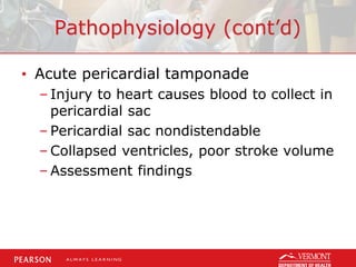 Pathophysiology (cont’d)
• Acute pericardial tamponade
– Injury to heart causes blood to collect in
pericardial sac
– Pericardial sac nondistendable
– Collapsed ventricles, poor stroke volume
– Assessment findings
 