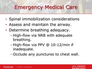 Emergency Medical Care
• Spinal immobilization considerations
• Assess and maintain the airway.
• Determine breathing adequacy.
– High-flow via NRB with adequate
breathing.
– High-flow via PPV @ 10-12/min if
inadequate.
– Occlude any punctures to chest wall.
 