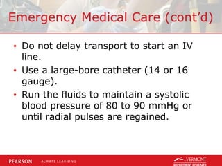 Emergency Medical Care (cont’d)
• Do not delay transport to start an IV
line.
• Use a large-bore catheter (14 or 16
gauge).
• Run the fluids to maintain a systolic
blood pressure of 80 to 90 mmHg or
until radial pulses are regained.
 
