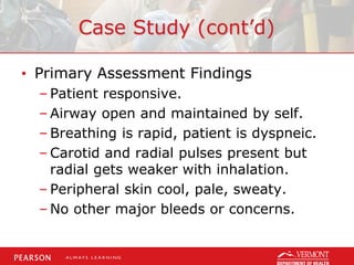 Case Study (cont’d)
• Primary Assessment Findings
– Patient responsive.
– Airway open and maintained by self.
– Breathing is rapid, patient is dyspneic.
– Carotid and radial pulses present but
radial gets weaker with inhalation.
– Peripheral skin cool, pale, sweaty.
– No other major bleeds or concerns.
 