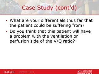 Case Study (cont’d)
• What are your differentials thus far that
the patient could be suffering from?
• Do you think that this patient will have
a problem with the ventilation or
perfusion side of the V/Q ratio?
 