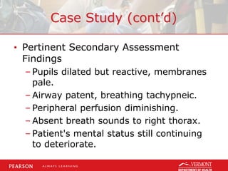 Case Study (cont’d)
• Pertinent Secondary Assessment
Findings
– Pupils dilated but reactive, membranes
pale.
– Airway patent, breathing tachypneic.
– Peripheral perfusion diminishing.
– Absent breath sounds to right thorax.
– Patient's mental status still continuing
to deteriorate.
 