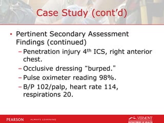 Case Study (cont’d)
• Pertinent Secondary Assessment
Findings (continued)
– Penetration injury 4th ICS, right anterior
chest.
– Occlusive dressing “burped.”
– Pulse oximeter reading 98%.
– B/P 102/palp, heart rate 114,
respirations 20.
 