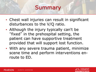 Summary
• Chest wall injuries can result in significant
disturbances to the V/Q ratio.
• Although the injury typically can't be
“fixed” in the prehospital setting, the
patient can have supportive treatment
provided that will support lost function.
• With any severe trauma patient, minimize
scene time and perform interventions en-
route to ED.
 