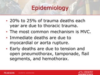 Epidemiology
• 20% to 25% of trauma deaths each
year are due to thoracic trauma.
• The most common mechanism is MVC.
• Immediate deaths are due to
myocardial or aorta rupture.
• Early deaths are due to tension and
open pneumothorax, tamponade, flail
segments, and hemothorax.
 