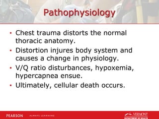 Pathophysiology
• Chest trauma distorts the normal
thoracic anatomy.
• Distortion injures body system and
causes a change in physiology.
• V/Q ratio disturbances, hypoxemia,
hypercapnea ensue.
• Ultimately, cellular death occurs.
 