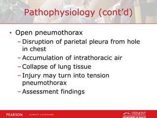 Pathophysiology (cont’d)
• Open pneumothorax
– Disruption of parietal pleura from hole
in chest
– Accumulation of intrathoracic air
– Collapse of lung tissue
– Injury may turn into tension
pneumothorax
– Assessment findings
 