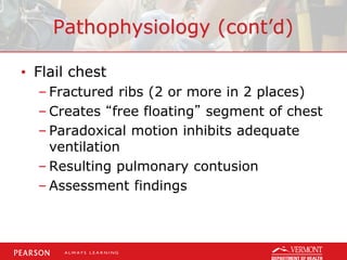 Pathophysiology (cont’d)
• Flail chest
– Fractured ribs (2 or more in 2 places)
– Creates “free floating” segment of chest
– Paradoxical motion inhibits adequate
ventilation
– Resulting pulmonary contusion
– Assessment findings
 