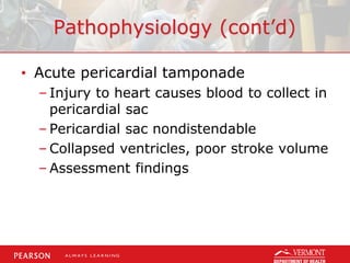 Pathophysiology (cont’d)
• Acute pericardial tamponade
– Injury to heart causes blood to collect in
pericardial sac
– Pericardial sac nondistendable
– Collapsed ventricles, poor stroke volume
– Assessment findings
 