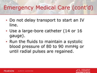 Emergency Medical Care (cont’d)
• Do not delay transport to start an IV
line.
• Use a large-bore catheter (14 or 16
gauge).
• Run the fluids to maintain a systolic
blood pressure of 80 to 90 mmHg or
until radial pulses are regained.
 