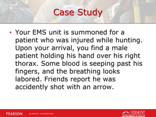Case Study
• Your EMS unit is summoned for a
patient who was injured while hunting.
Upon your arrival, you find a male
patient holding his hand over his right
thorax. Some blood is seeping past his
fingers, and the breathing looks
labored. Friends report he was
accidently shot with an arrow.
 