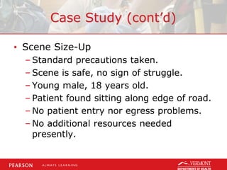 Case Study (cont’d)
• Scene Size-Up
– Standard precautions taken.
– Scene is safe, no sign of struggle.
– Young male, 18 years old.
– Patient found sitting along edge of road.
– No patient entry nor egress problems.
– No additional resources needed
presently.
 