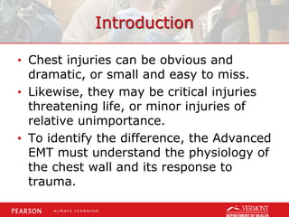 Introduction
• Chest injuries can be obvious and
dramatic, or small and easy to miss.
• Likewise, they may be critical injuries
threatening life, or minor injuries of
relative unimportance.
• To identify the difference, the Advanced
EMT must understand the physiology of
the chest wall and its response to
trauma.
 