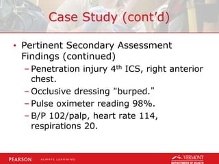 Case Study (cont’d)
• Pertinent Secondary Assessment
Findings (continued)
– Penetration injury 4th ICS, right anterior
chest.
– Occlusive dressing “burped.”
– Pulse oximeter reading 98%.
– B/P 102/palp, heart rate 114,
respirations 20.
 