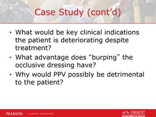 Case Study (cont’d)
• What would be key clinical indications
the patient is deteriorating despite
treatment?
• What advantage does “burping” the
occlusive dressing have?
• Why would PPV possibly be detrimental
to the patient?
 