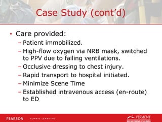 Case Study (cont’d)
• Care provided:
– Patient immobilized.
– High-flow oxygen via NRB mask, switched
to PPV due to failing ventilations.
– Occlusive dressing to chest injury.
– Rapid transport to hospital initiated.
– Minimize Scene Time
– Established intravenous access (en-route)
to ED
 