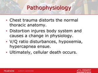 Pathophysiology
• Chest trauma distorts the normal
thoracic anatomy.
• Distortion injures body system and
causes a change in physiology.
• V/Q ratio disturbances, hypoxemia,
hypercapnea ensue.
• Ultimately, cellular death occurs.
 