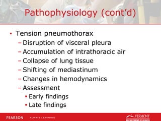 Pathophysiology (cont’d)
• Tension pneumothorax
– Disruption of visceral pleura
– Accumulation of intrathoracic air
– Collapse of lung tissue
– Shifting of mediastinum
– Changes in hemodynamics
– Assessment
 Early findings
 Late findings
 