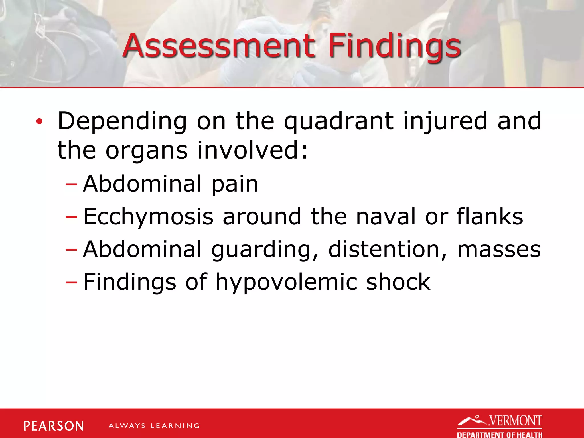 Assessment Findings
• Depending on the quadrant injured and
the organs involved:
– Abdominal pain
– Ecchymosis around the naval or flanks
– Abdominal guarding, distention, masses
– Findings of hypovolemic shock
 