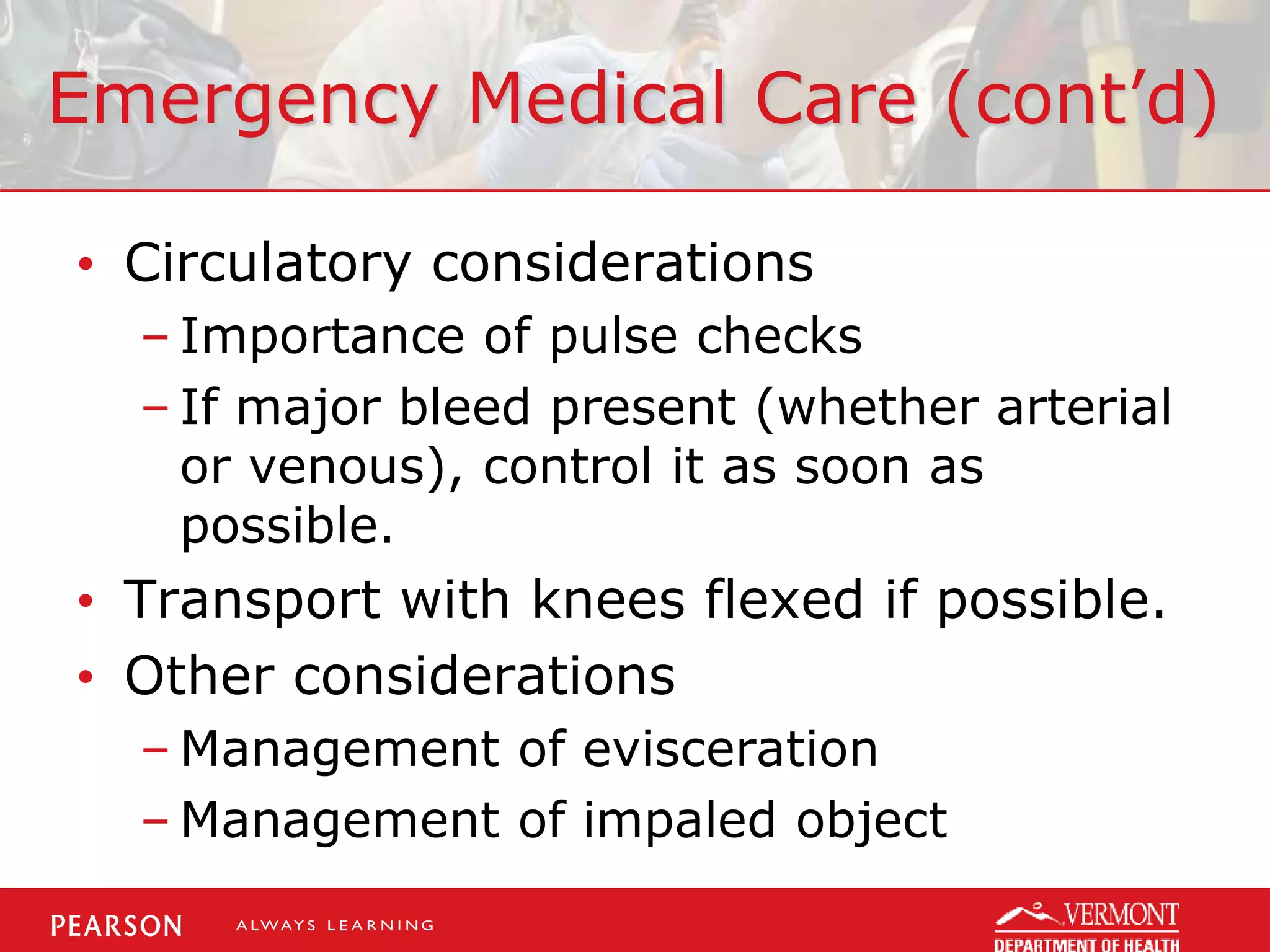 Emergency Medical Care (cont’d)
• Circulatory considerations
– Importance of pulse checks
– If major bleed present (whether arterial
or venous), control it as soon as
possible.
• Transport with knees flexed if possible.
• Other considerations
– Management of evisceration
– Management of impaled object
 