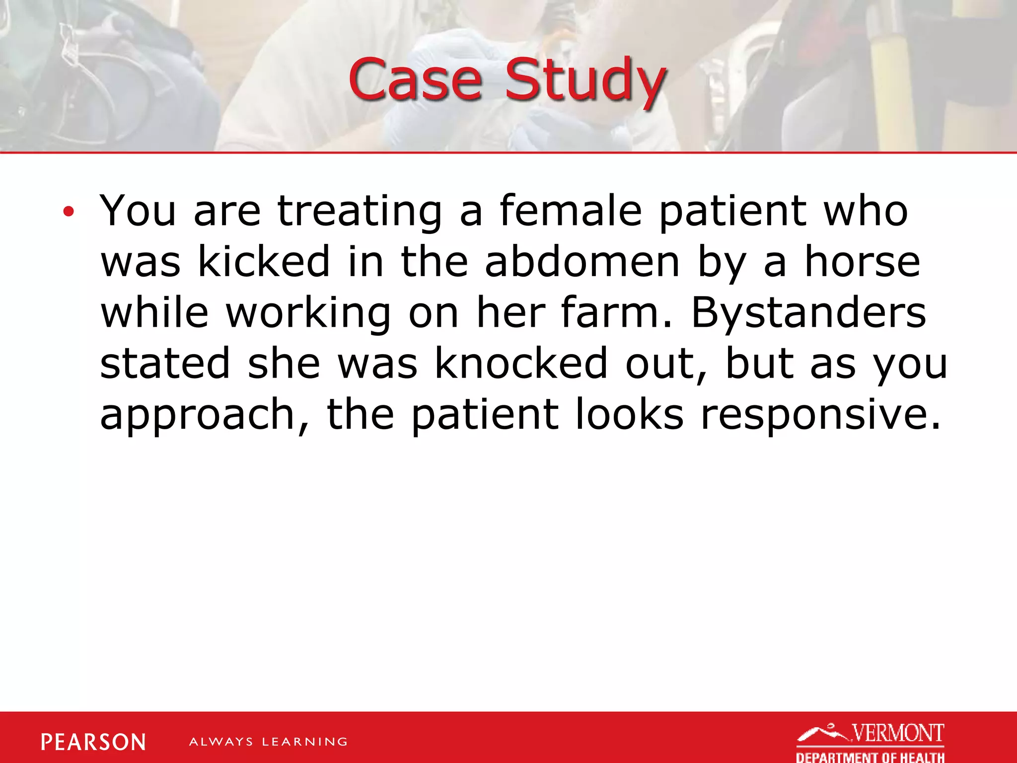 Case Study
• You are treating a female patient who
was kicked in the abdomen by a horse
while working on her farm. Bystanders
stated she was knocked out, but as you
approach, the patient looks responsive.
 