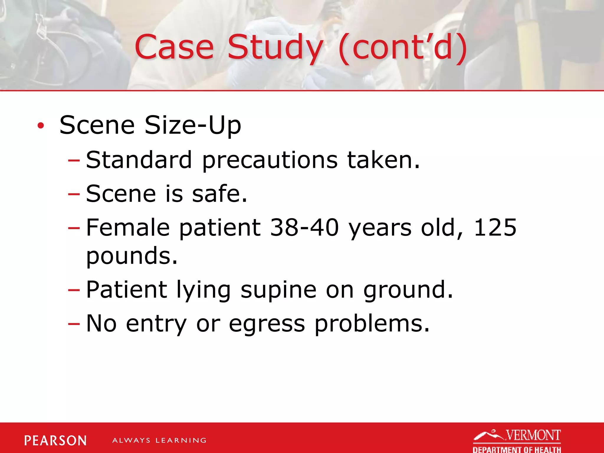Case Study (cont’d)
• Scene Size-Up
– Standard precautions taken.
– Scene is safe.
– Female patient 38-40 years old, 125
pounds.
– Patient lying supine on ground.
– No entry or egress problems.
 