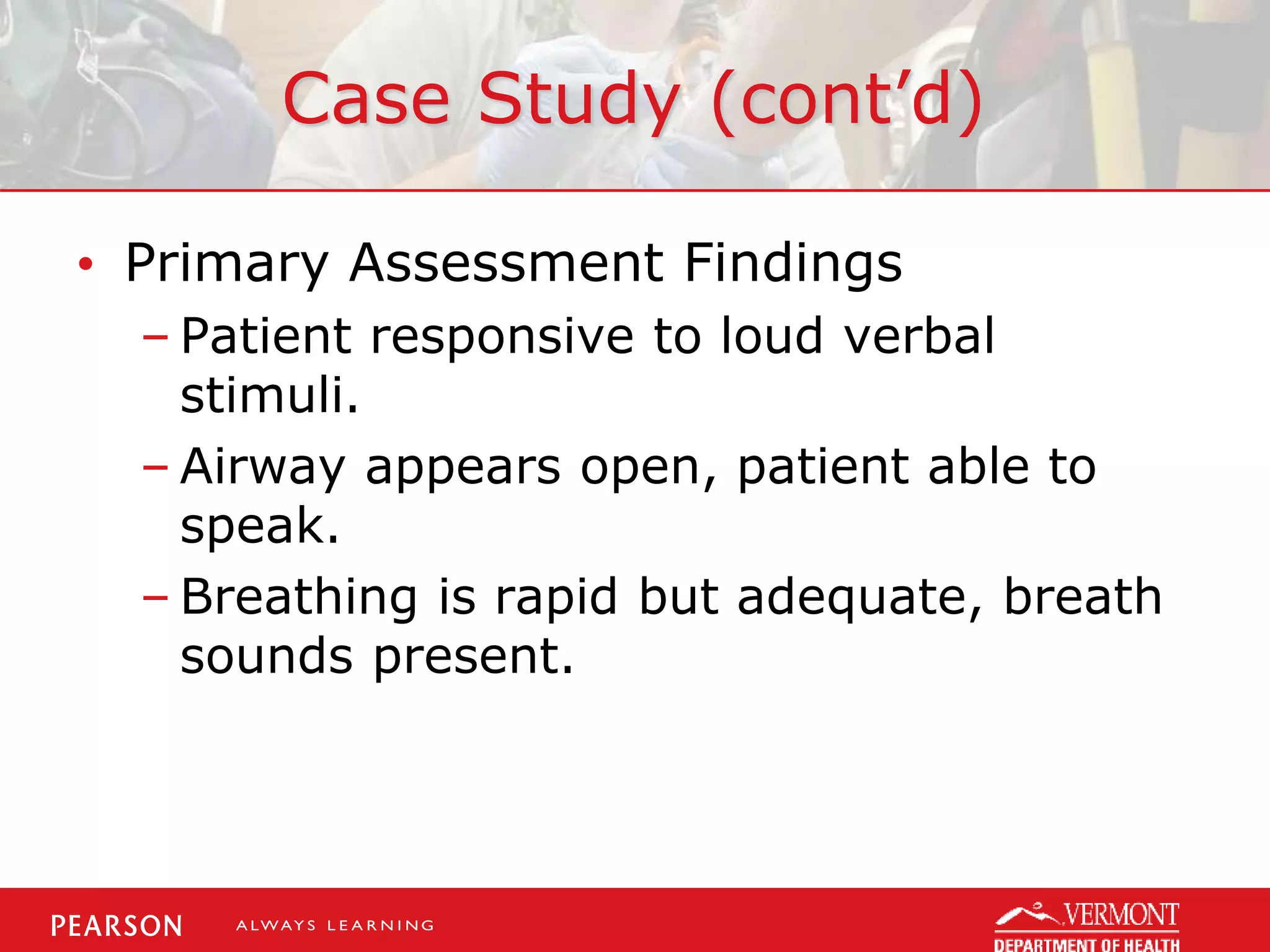 Case Study (cont’d)
• Primary Assessment Findings
– Patient responsive to loud verbal
stimuli.
– Airway appears open, patient able to
speak.
– Breathing is rapid but adequate, breath
sounds present.
 