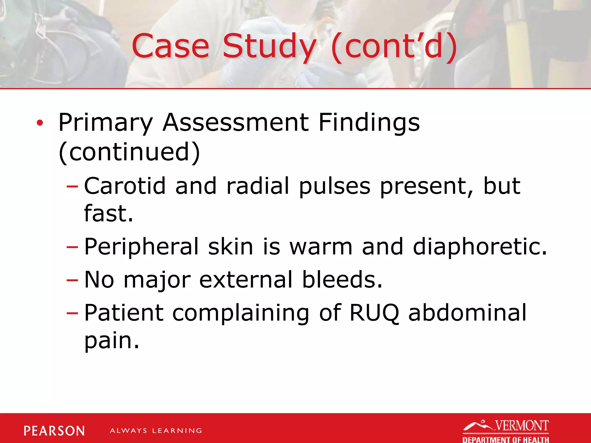 Case Study (cont’d)
• Primary Assessment Findings
(continued)
– Carotid and radial pulses present, but
fast.
– Peripheral skin is warm and diaphoretic.
– No major external bleeds.
– Patient complaining of RUQ abdominal
pain.
 