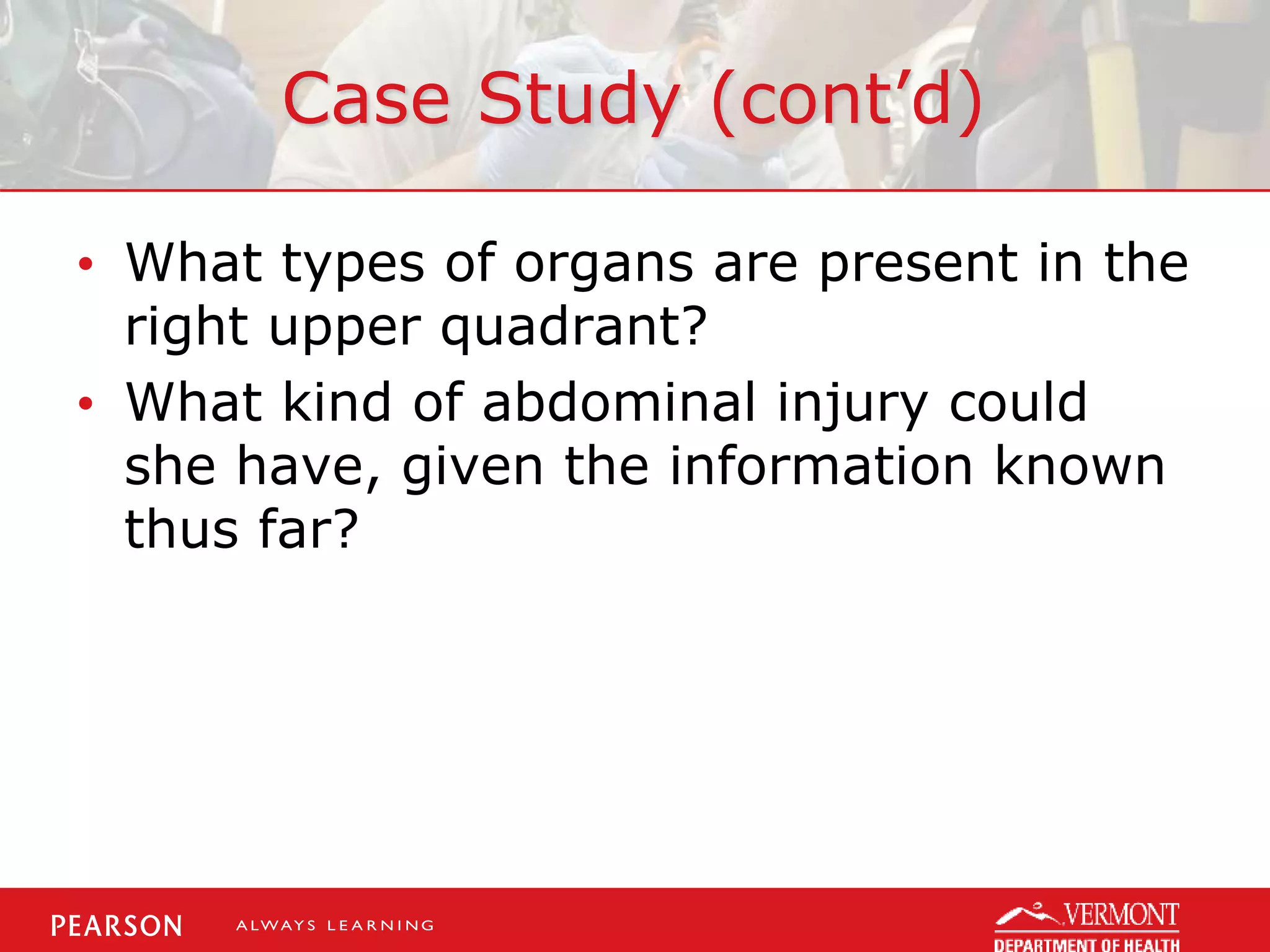 Case Study (cont’d)
• What types of organs are present in the
right upper quadrant?
• What kind of abdominal injury could
she have, given the information known
thus far?
 