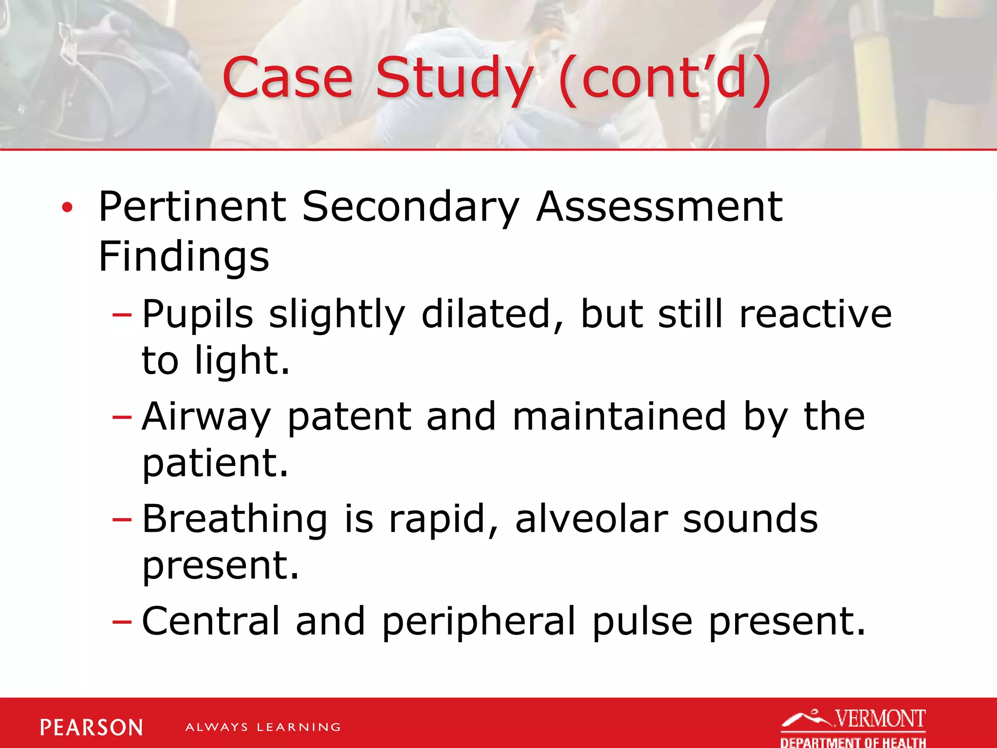 Case Study (cont’d)
• Pertinent Secondary Assessment
Findings
– Pupils slightly dilated, but still reactive
to light.
– Airway patent and maintained by the
patient.
– Breathing is rapid, alveolar sounds
present.
– Central and peripheral pulse present.
 