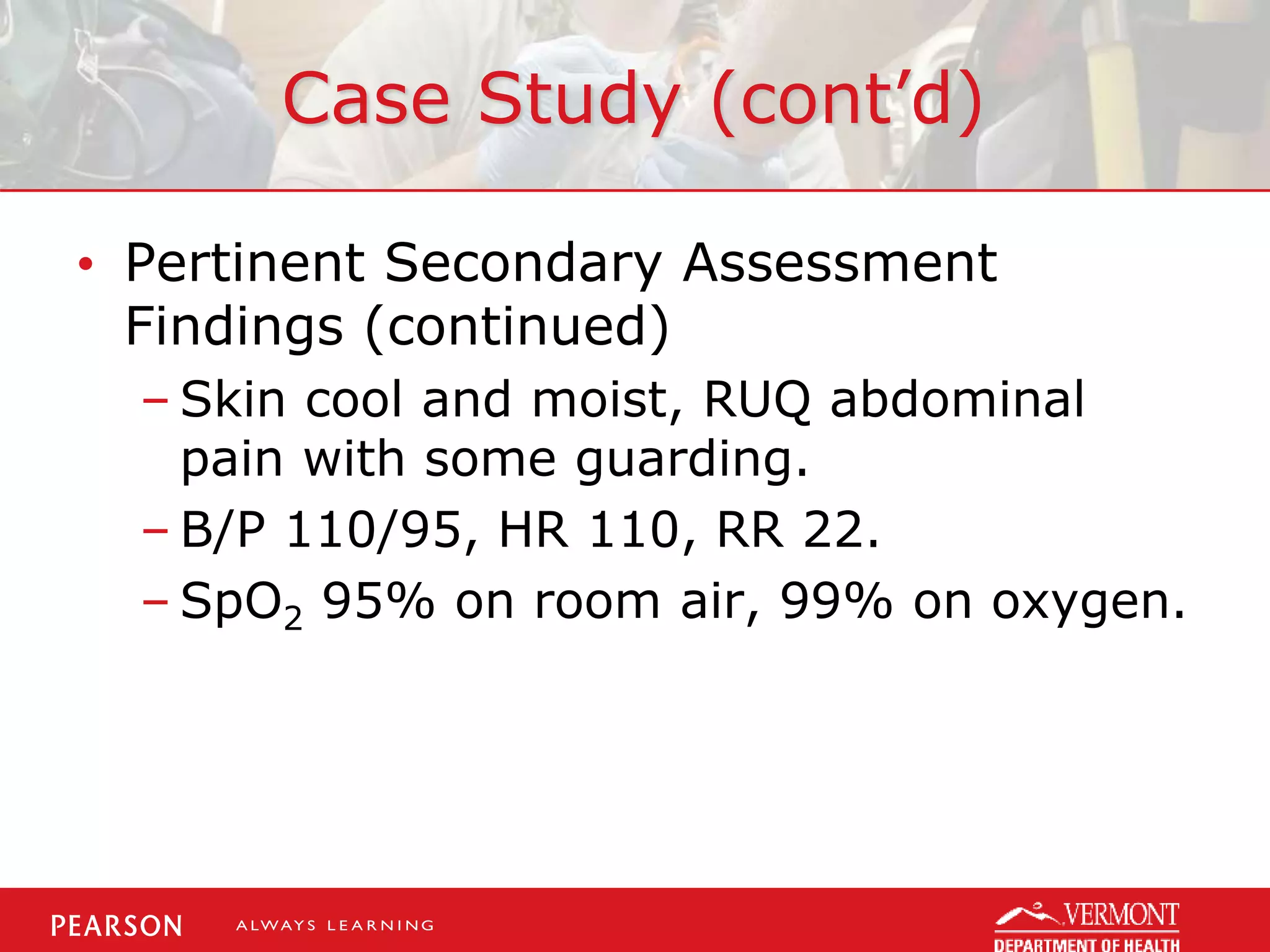 Case Study (cont’d)
• Pertinent Secondary Assessment
Findings (continued)
– Skin cool and moist, RUQ abdominal
pain with some guarding.
– B/P 110/95, HR 110, RR 22.
– SpO2 95% on room air, 99% on oxygen.
 