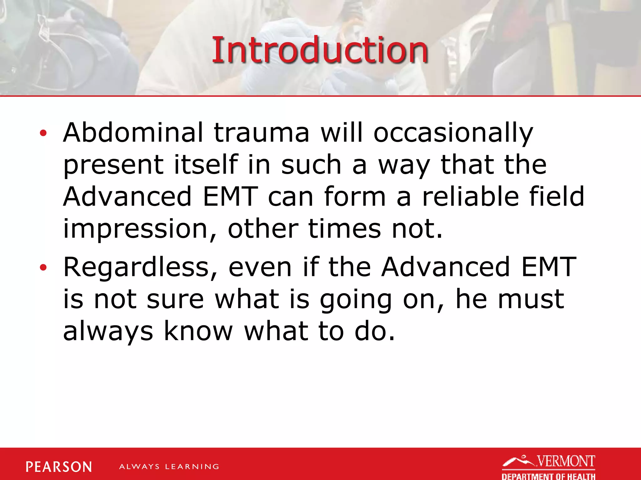 Introduction
• Abdominal trauma will occasionally
present itself in such a way that the
Advanced EMT can form a reliable field
impression, other times not.
• Regardless, even if the Advanced EMT
is not sure what is going on, he must
always know what to do.
 