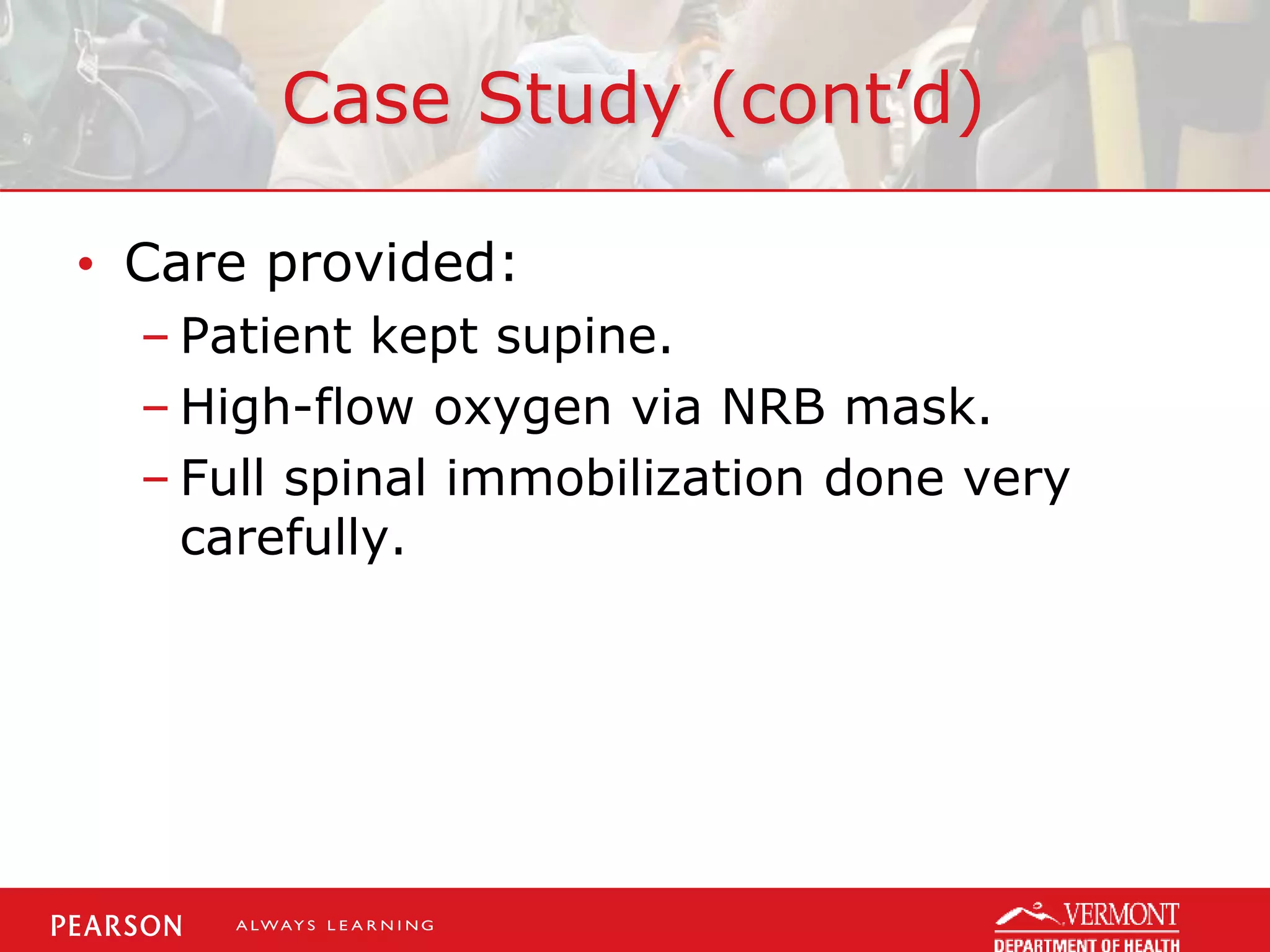 Case Study (cont’d)
• Care provided:
– Patient kept supine.
– High-flow oxygen via NRB mask.
– Full spinal immobilization done very
carefully.
 