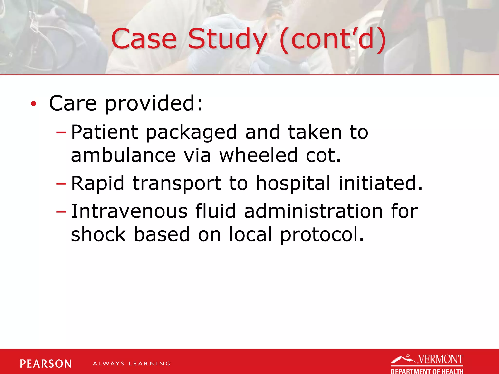 Case Study (cont’d)
• Care provided:
– Patient packaged and taken to
ambulance via wheeled cot.
– Rapid transport to hospital initiated.
– Intravenous fluid administration for
shock based on local protocol.
 