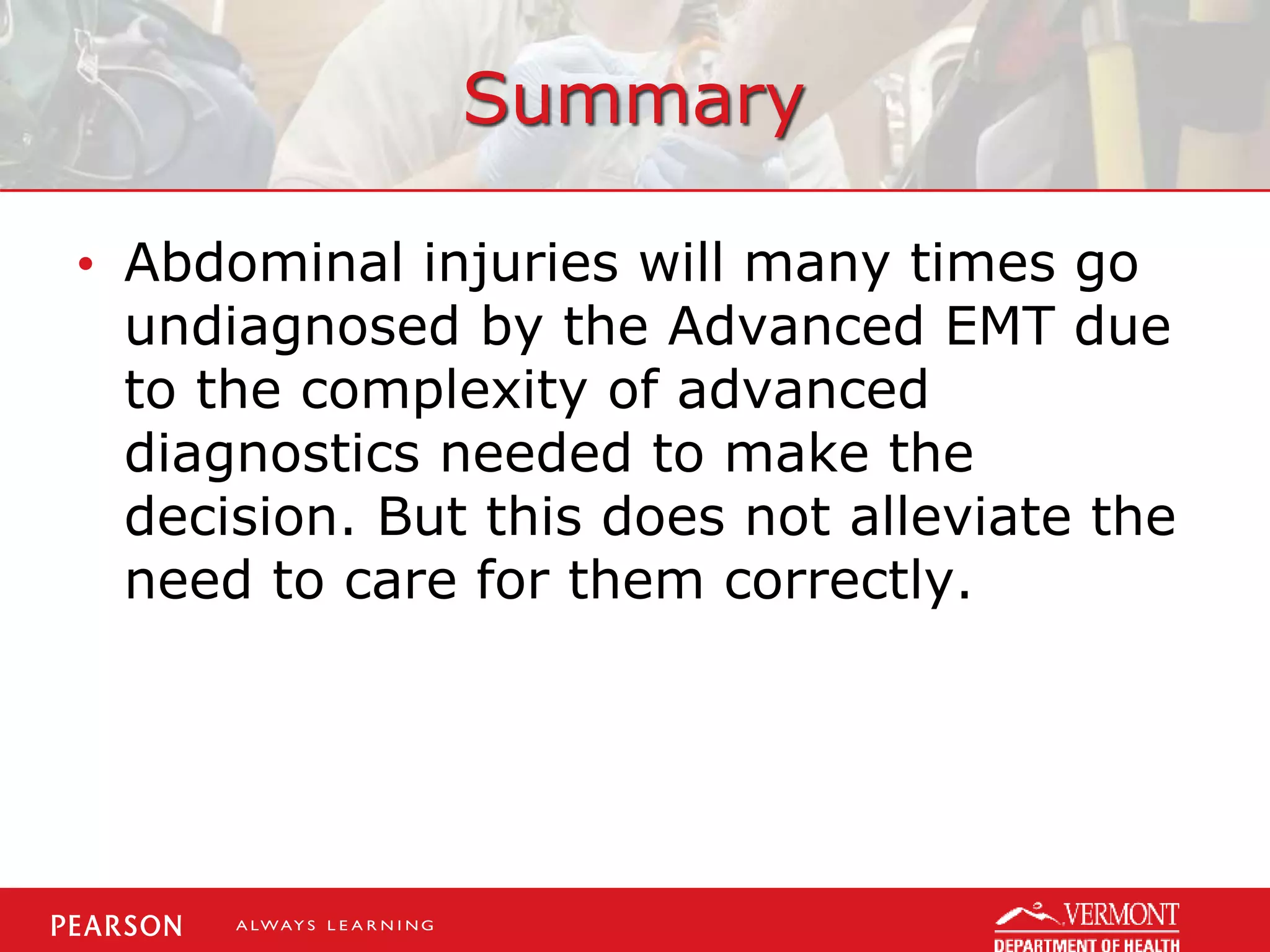 Summary
• Abdominal injuries will many times go
undiagnosed by the Advanced EMT due
to the complexity of advanced
diagnostics needed to make the
decision. But this does not alleviate the
need to care for them correctly.
 