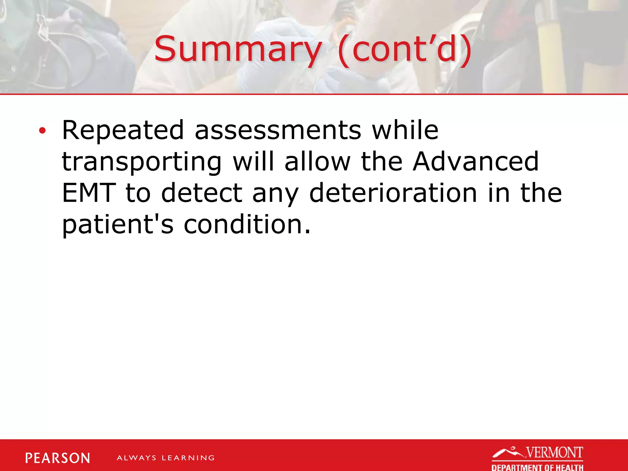 Summary (cont’d)
• Repeated assessments while
transporting will allow the Advanced
EMT to detect any deterioration in the
patient's condition.
 