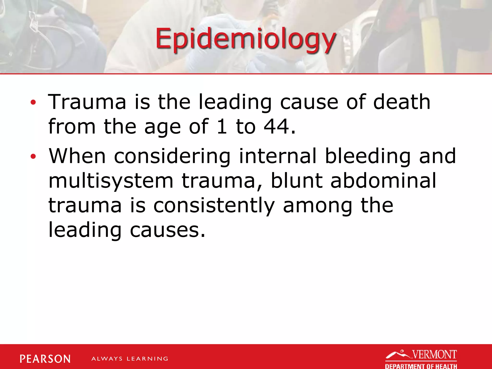 Epidemiology
• Trauma is the leading cause of death
from the age of 1 to 44.
• When considering internal bleeding and
multisystem trauma, blunt abdominal
trauma is consistently among the
leading causes.
 
