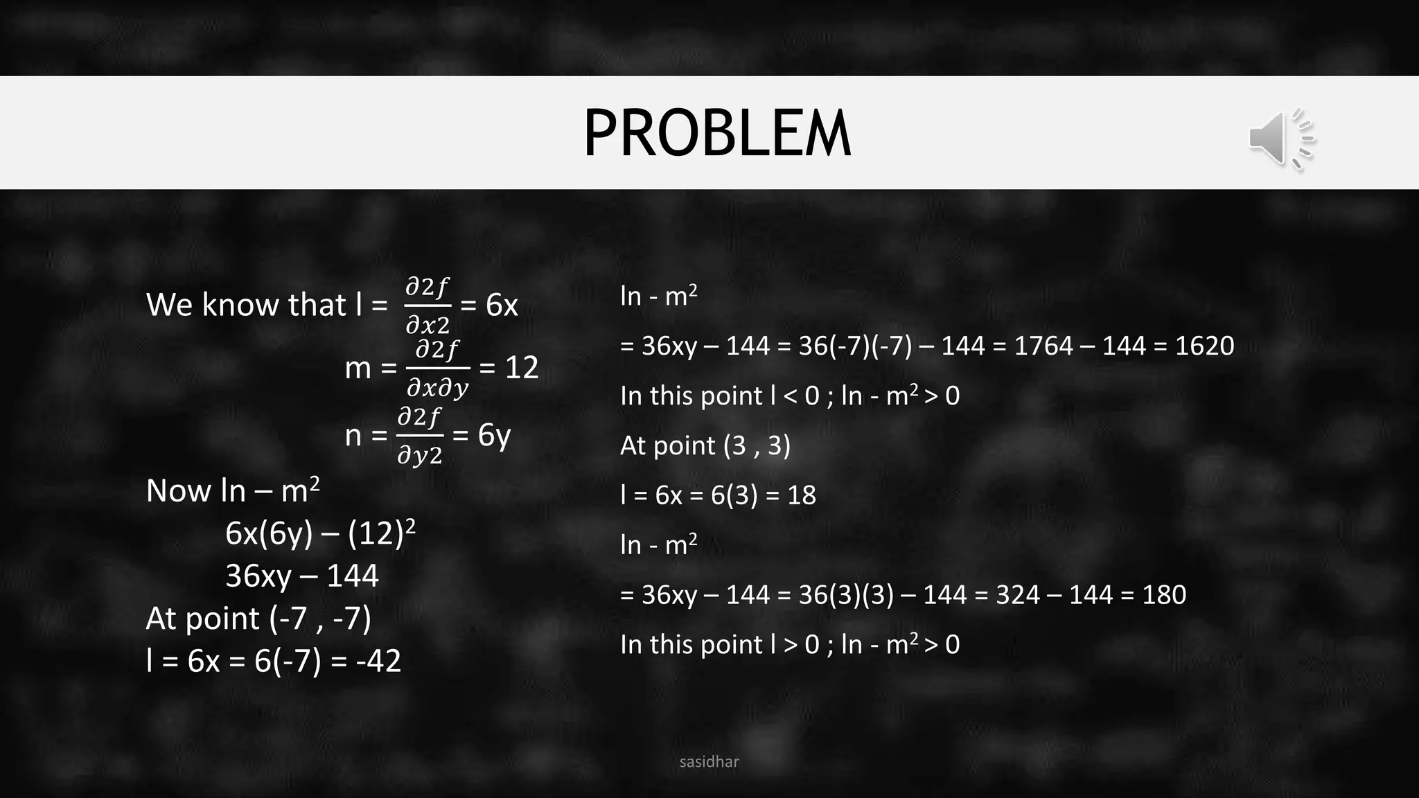 PROBLEM
We know that l =
𝜕2𝑓
𝜕𝑥2
= 6x
m =
𝜕2𝑓
𝜕𝑥𝜕𝑦
= 12
n =
𝜕2𝑓
𝜕𝑦2
= 6y
Now ln – m2
6x(6y) – (12)2
36xy – 144
At point (-7 , -7)
l = 6x = 6(-7) = -42
sasidhar
ln - m2
= 36xy – 144 = 36(-7)(-7) – 144 = 1764 – 144 = 1620
In this point l < 0 ; ln - m2 > 0
At point (3 , 3)
l = 6x = 6(3) = 18
ln - m2
= 36xy – 144 = 36(3)(3) – 144 = 324 – 144 = 180
In this point l > 0 ; ln - m2 > 0
 