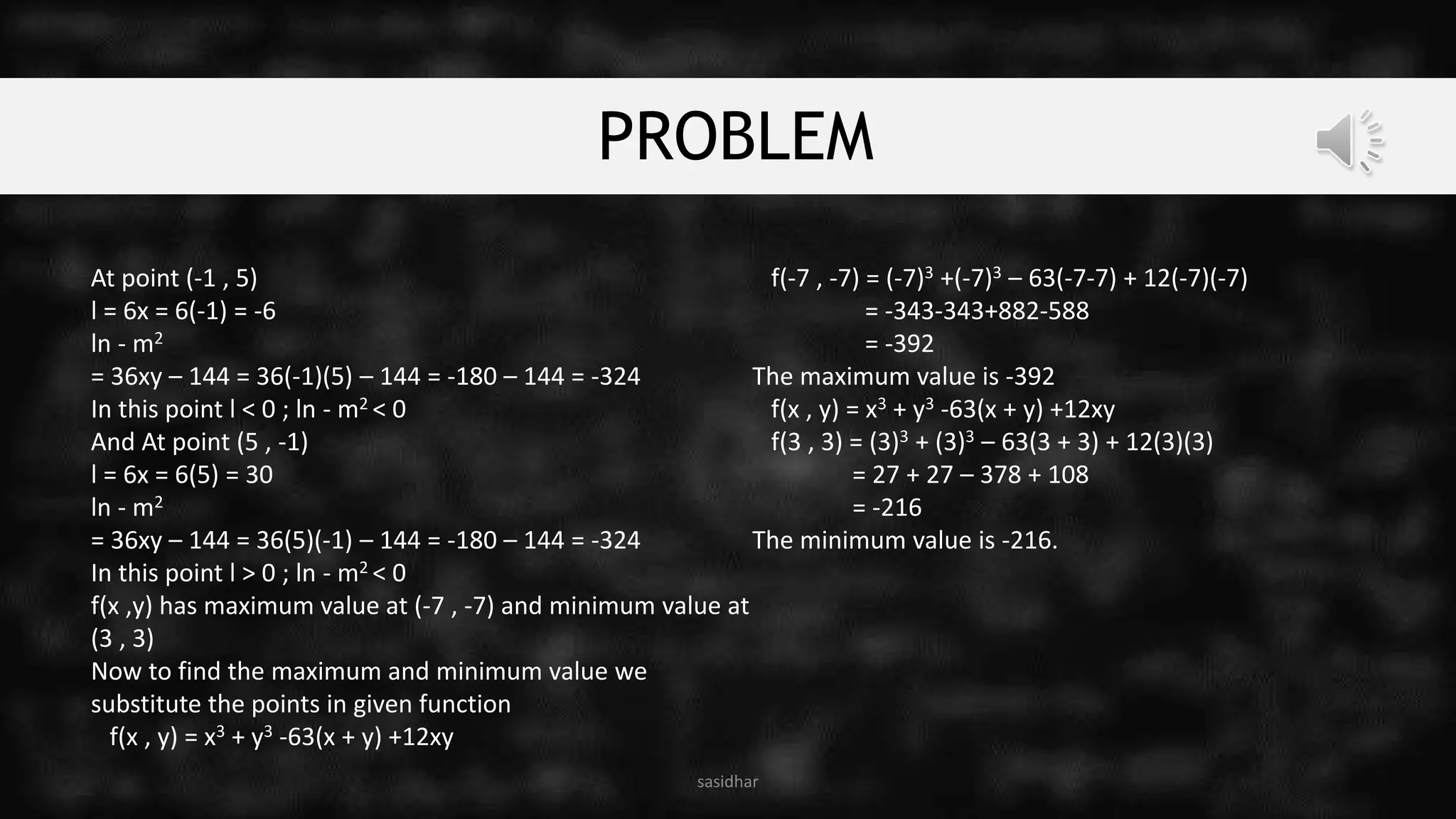 PROBLEM
At point (-1 , 5)
l = 6x = 6(-1) = -6
ln - m2
= 36xy – 144 = 36(-1)(5) – 144 = -180 – 144 = -324
In this point l < 0 ; ln - m2 < 0
And At point (5 , -1)
l = 6x = 6(5) = 30
ln - m2
= 36xy – 144 = 36(5)(-1) – 144 = -180 – 144 = -324
In this point l > 0 ; ln - m2 < 0
f(x ,y) has maximum value at (-7 , -7) and minimum value at
(3 , 3)
Now to find the maximum and minimum value we
substitute the points in given function
f(x , y) = x3 + y3 -63(x + y) +12xy
f(-7 , -7) = (-7)3 +(-7)3 – 63(-7-7) + 12(-7)(-7)
= -343-343+882-588
= -392
The maximum value is -392
f(x , y) = x3 + y3 -63(x + y) +12xy
f(3 , 3) = (3)3 + (3)3 – 63(3 + 3) + 12(3)(3)
= 27 + 27 – 378 + 108
= -216
The minimum value is -216.
sasidhar
 