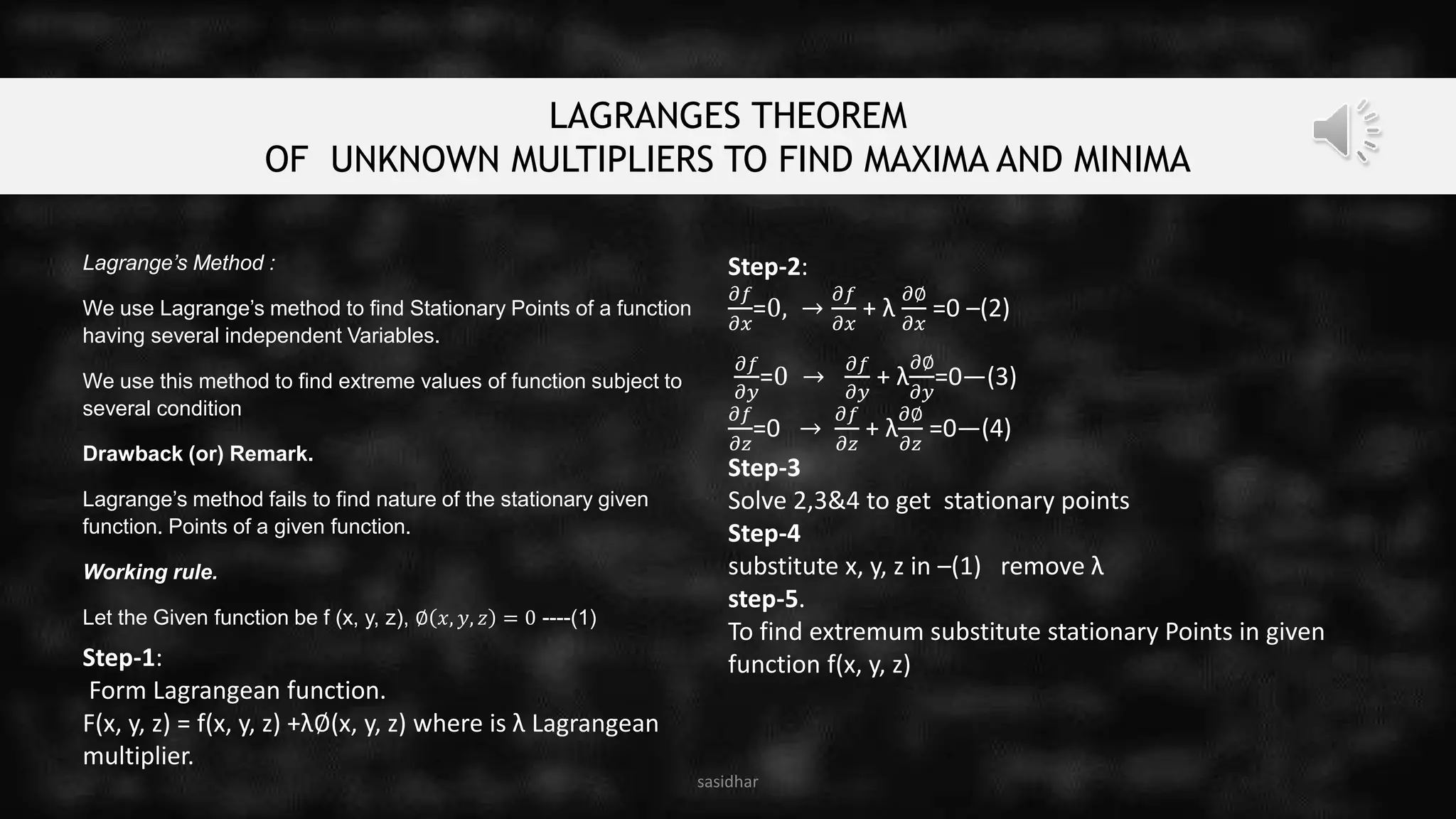LAGRANGES THEOREM
OF UNKNOWN MULTIPLIERS TO FIND MAXIMA AND MINIMA
sasidhar
Lagrange’s Method :
We use Lagrange’s method to find Stationary Points of a function
having several independent Variables.
We use this method to find extreme values of function subject to
several condition
Drawback (or) Remark.
Lagrange’s method fails to find nature of the stationary given
function. Points of a given function.
Working rule.
Let the Given function be f (x, y, z), ∅ 𝑥, 𝑦, 𝑧 = 0 ----(1)
Step-1:
Form Lagrangean function.
F(x, y, z) = f(x, y, z) +λ∅(x, y, z) where is λ Lagrangean
multiplier.
Step-2:
𝜕𝑓
𝜕𝑥
=0, →
𝜕𝑓
𝜕𝑥
+ λ
𝜕∅
𝜕𝑥
=0 –(2)
𝜕𝑓
𝜕𝑦
=0 →
𝜕𝑓
𝜕𝑦
+ λ
𝜕∅
𝜕𝑦
=0—(3)
𝜕𝑓
𝜕𝑧
=0 →
𝜕𝑓
𝜕𝑧
+ λ
𝜕∅
𝜕𝑧
=0—(4)
Step-3
Solve 2,3&4 to get stationary points
Step-4
substitute x, y, z in –(1) remove λ
step-5.
To find extremum substitute stationary Points in given
function f(x, y, z)
 