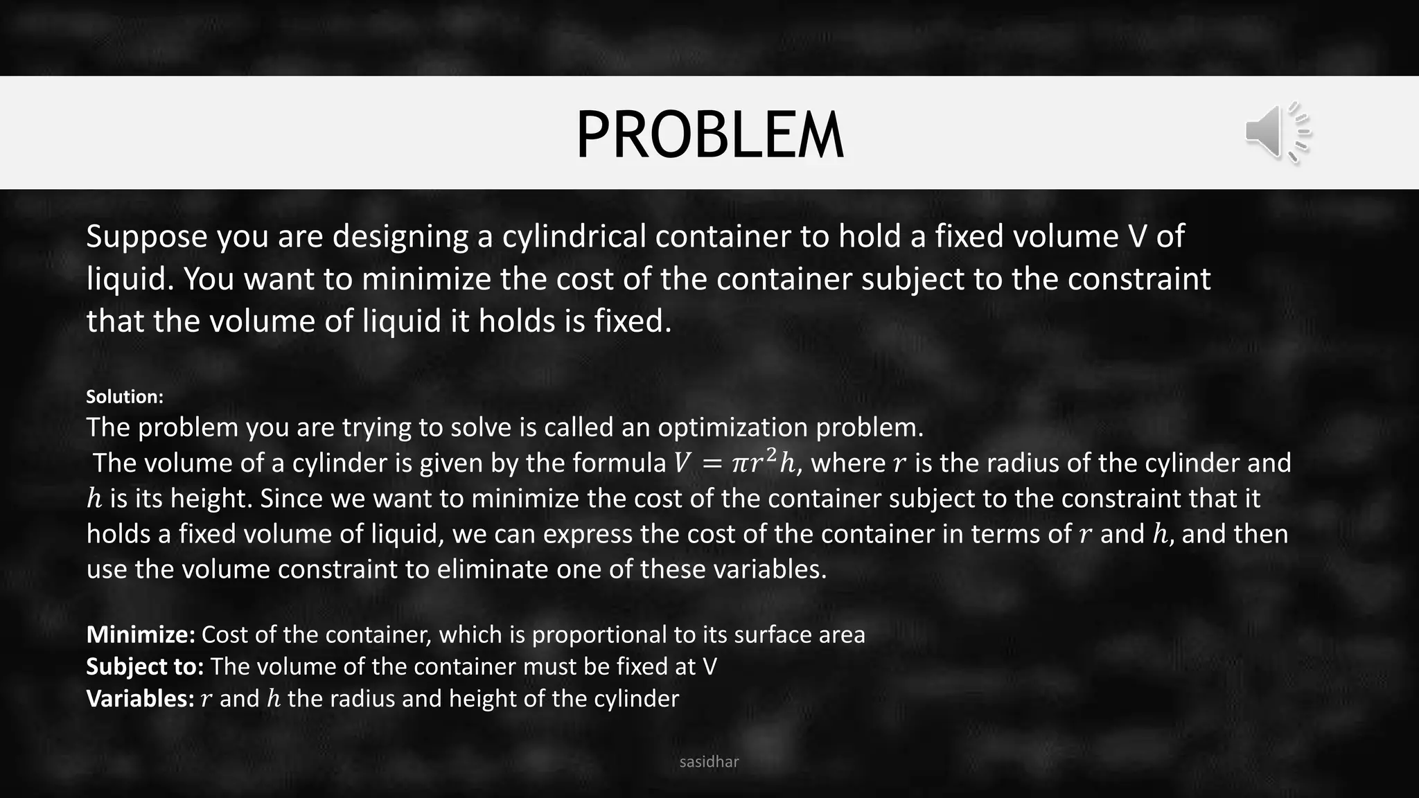 PROBLEM
sasidhar
Suppose you are designing a cylindrical container to hold a fixed volume V of
liquid. You want to minimize the cost of the container subject to the constraint
that the volume of liquid it holds is fixed.
Solution:
The problem you are trying to solve is called an optimization problem.
The volume of a cylinder is given by the formula 𝑉 = 𝜋𝑟2ℎ, where 𝑟 is the radius of the cylinder and
ℎ is its height. Since we want to minimize the cost of the container subject to the constraint that it
holds a fixed volume of liquid, we can express the cost of the container in terms of 𝑟 and ℎ, and then
use the volume constraint to eliminate one of these variables.
Minimize: Cost of the container, which is proportional to its surface area
Subject to: The volume of the container must be fixed at V
Variables: 𝑟 and ℎ the radius and height of the cylinder
 