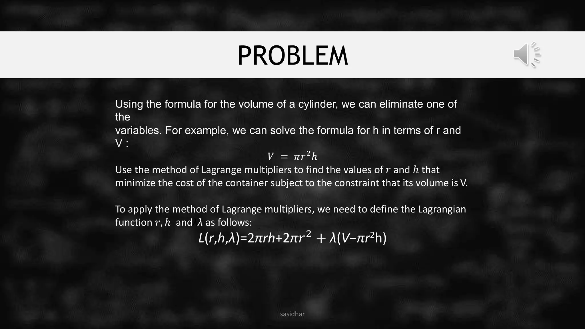 PROBLEM
sasidhar
Using the formula for the volume of a cylinder, we can eliminate one of
the
variables. For example, we can solve the formula for h in terms of r and
V :
𝑉 = 𝜋𝑟2ℎ
Use the method of Lagrange multipliers to find the values of 𝑟 and ℎ that
minimize the cost of the container subject to the constraint that its volume is V.
To apply the method of Lagrange multipliers, we need to define the Lagrangian
function 𝑟, ℎ andλλ as follows:
L(r,h,λ)=2πrh+2π𝑟2 + λ(V−πr2h)
 