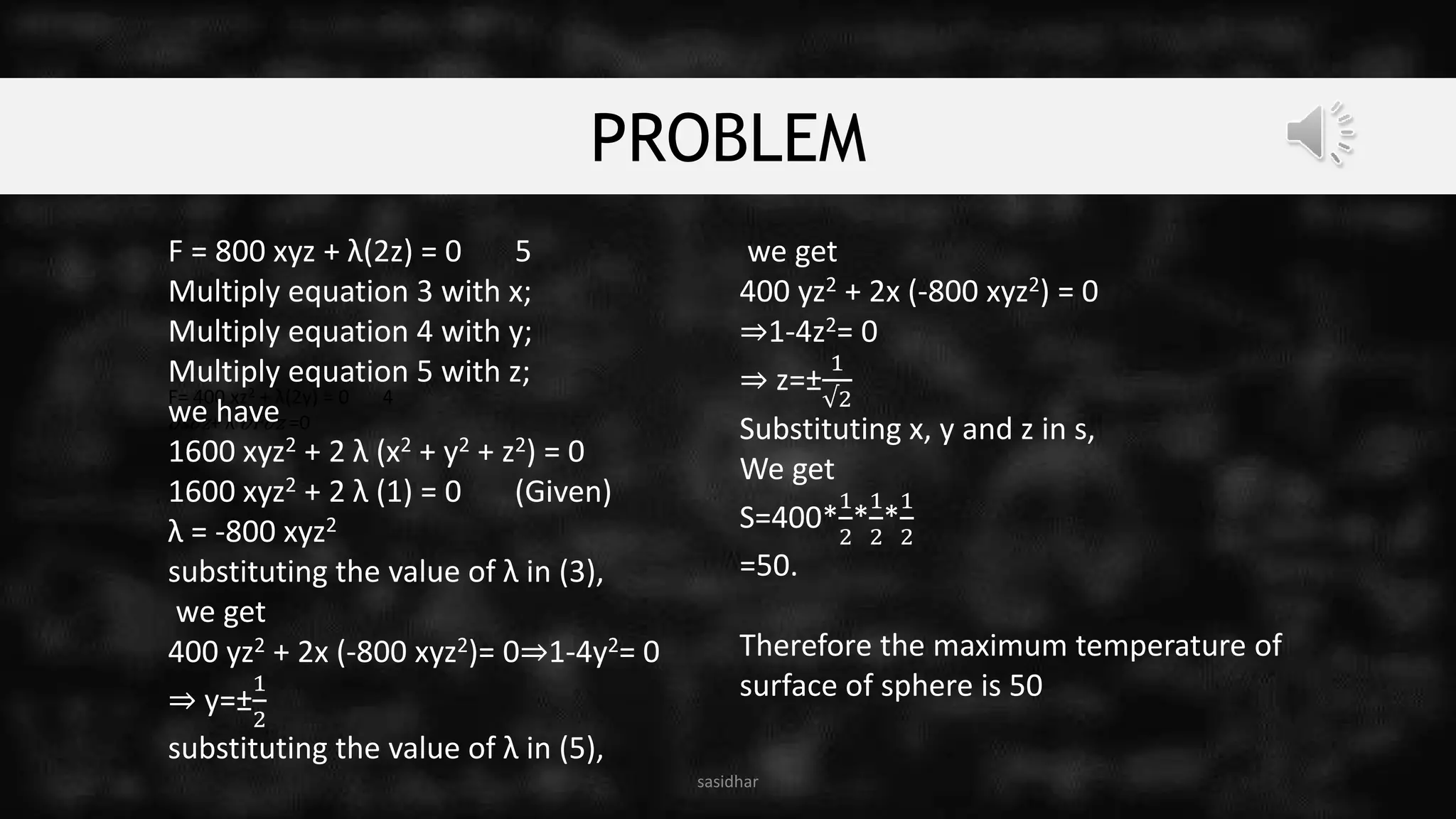 PROBLEM
sasidhar
F= 400 xz2 + λ(2y) = 0 4
∂s∂z+ λ ∂F∂z =0
F = 800 xyz + λ(2z) = 0 5
Multiply equation 3 with x;
Multiply equation 4 with y;
Multiply equation 5 with z;
we have
1600 xyz2 + 2 λ (x2 + y2 + z2) = 0
1600 xyz2 + 2 λ (1) = 0 (Given)
λ = -800 xyz2
substituting the value of λ in (3),
we get
400 yz2 + 2x (-800 xyz2)= 0⇒1-4y2= 0
⇒ y=±
1
2
substituting the value of λ in (5),
we get
400 yz2 + 2x (-800 xyz2) = 0
⇒1-4z2= 0
⇒ z=±
1
√2
Substituting x, y and z in s,
We get
S=400*
1
2
*
1
2
*
1
2
=50.
Therefore the maximum temperature of
surface of sphere is 50
 