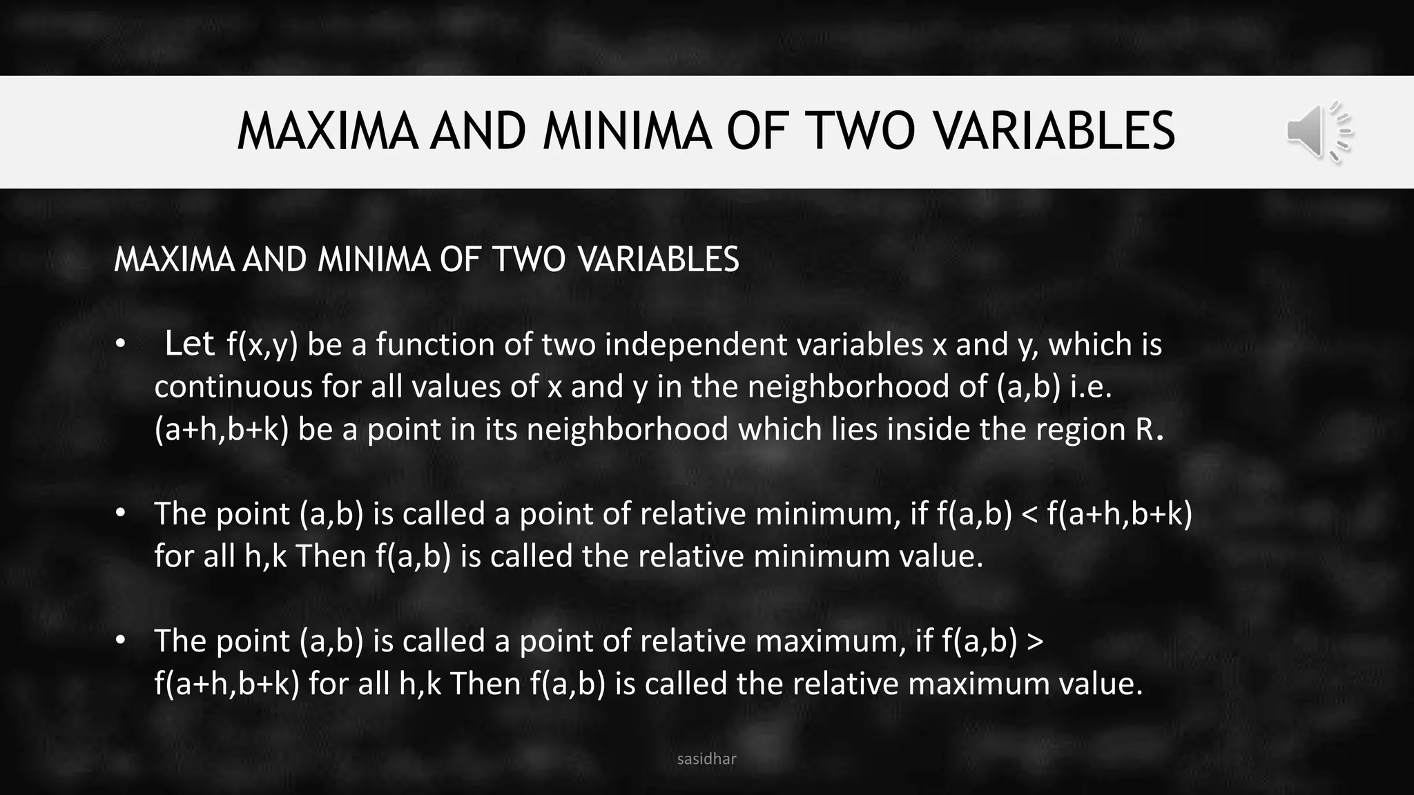 MAXIMA AND MINIMA OF TWO VARIABLES
MAXIMA AND MINIMA OF TWO VARIABLES
• Let f(x,y) be a function of two independent variables x and y, which is
continuous for all values of x and y in the neighborhood of (a,b) i.e.
(a+h,b+k) be a point in its neighborhood which lies inside the region R.
• The point (a,b) is called a point of relative minimum, if f(a,b) < f(a+h,b+k)
for all h,k Then f(a,b) is called the relative minimum value.
• The point (a,b) is called a point of relative maximum, if f(a,b) >
f(a+h,b+k) for all h,k Then f(a,b) is called the relative maximum value.
sasidhar
 
